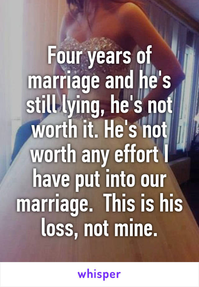 Four years of marriage and he's still lying, he's not worth it. He's not worth any effort I have put into our marriage.  This is his loss, not mine.