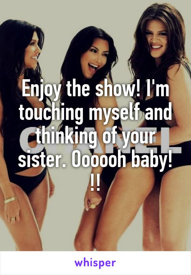 Enjoy the show! I'm touching myself and thinking of your sister. Oooooh baby! !!