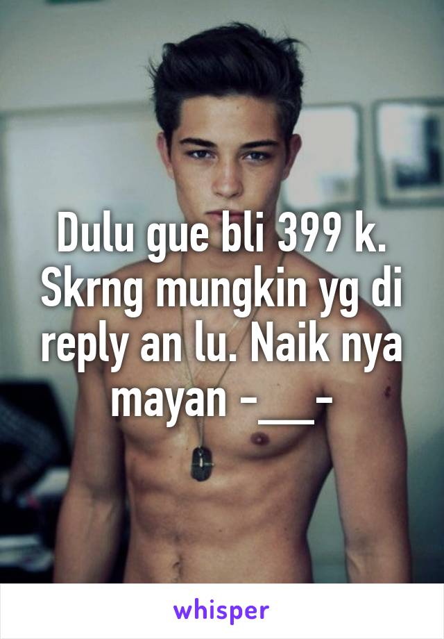 Dulu gue bli 399 k. Skrng mungkin yg di reply an lu. Naik nya mayan -__-