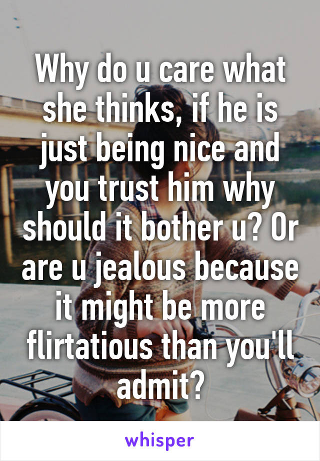 Why do u care what she thinks, if he is just being nice and you trust him why should it bother u? Or are u jealous because it might be more flirtatious than you'll admit?