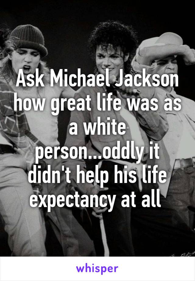 Ask Michael Jackson how great life was as a white person...oddly it didn't help his life expectancy at all 