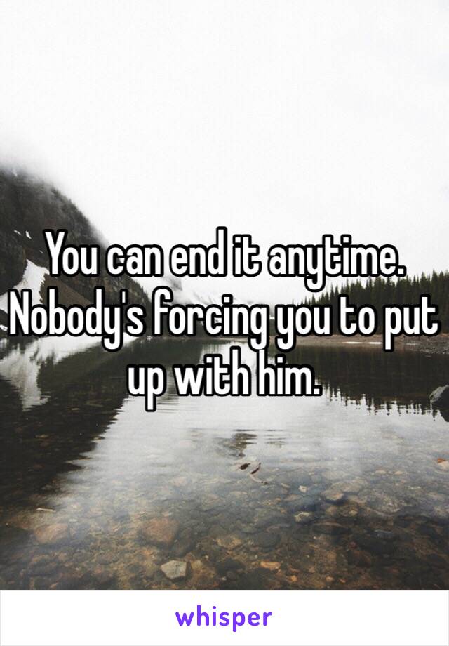 You can end it anytime. Nobody's forcing you to put up with him.