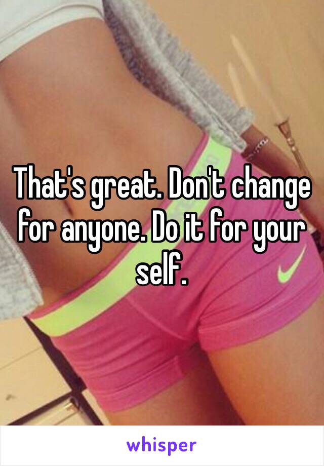 That's great. Don't change for anyone. Do it for your self. 