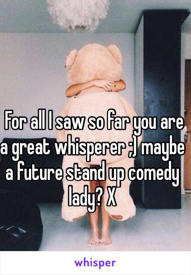  For all I saw so far you are a great whisperer ;) maybe a future stand up comedy lady? X