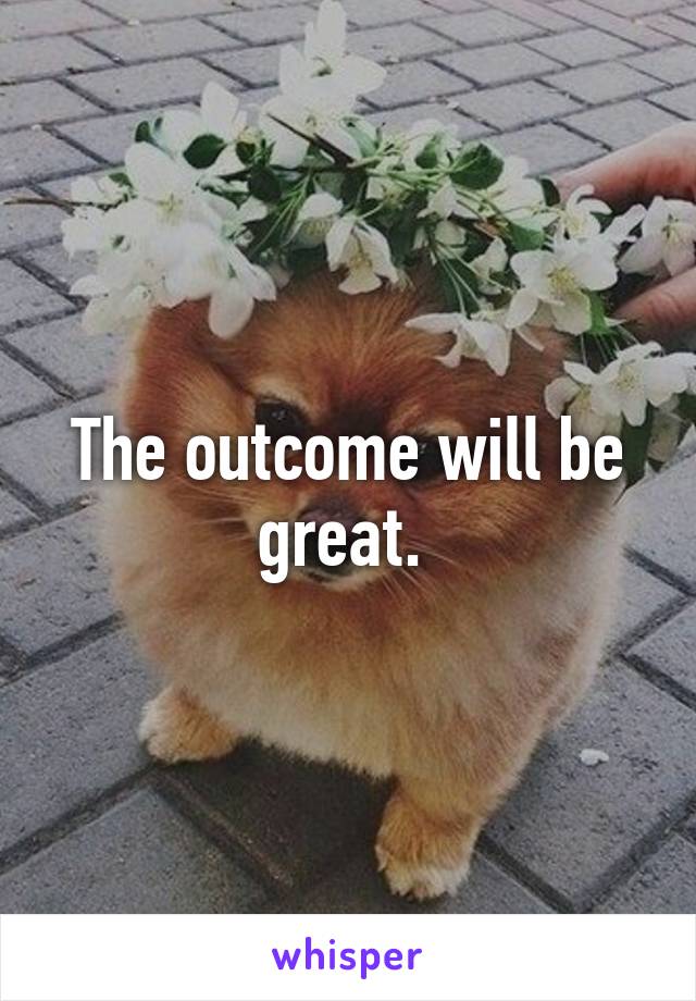 The outcome will be great. 