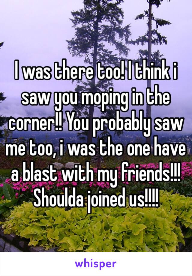 I was there too! I think i saw you moping in the corner!! You probably saw me too, i was the one have a blast with my friends!!! Shoulda joined us!!!!