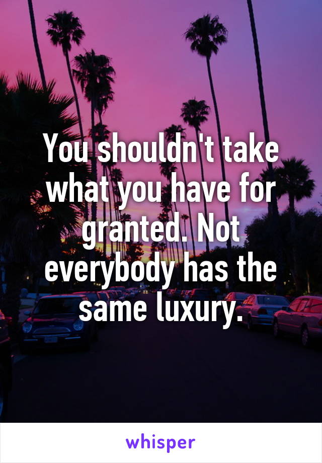 You shouldn't take what you have for granted. Not everybody has the same luxury.