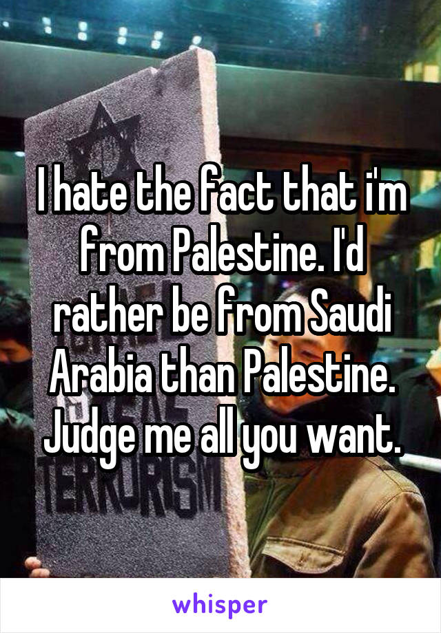 I hate the fact that i'm from Palestine. I'd rather be from Saudi Arabia than Palestine. Judge me all you want.