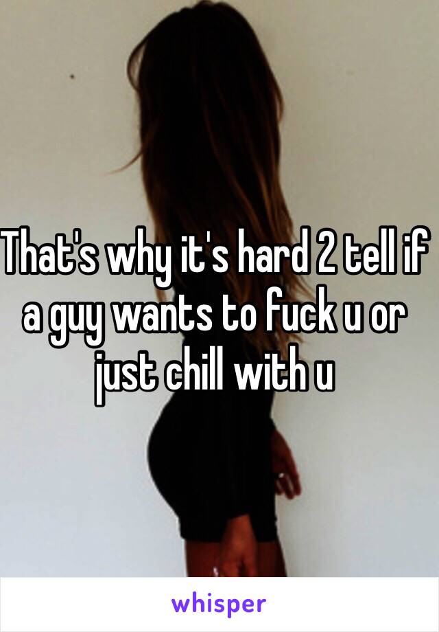 That's why it's hard 2 tell if a guy wants to fuck u or just chill with u 