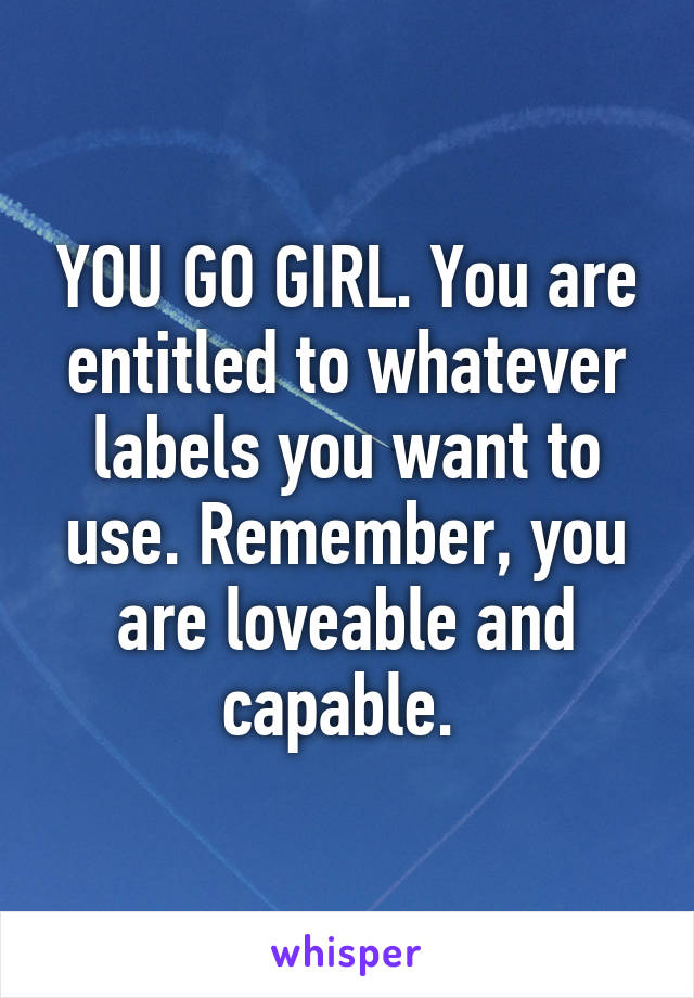 YOU GO GIRL. You are entitled to whatever labels you want to use. Remember, you are loveable and capable. 