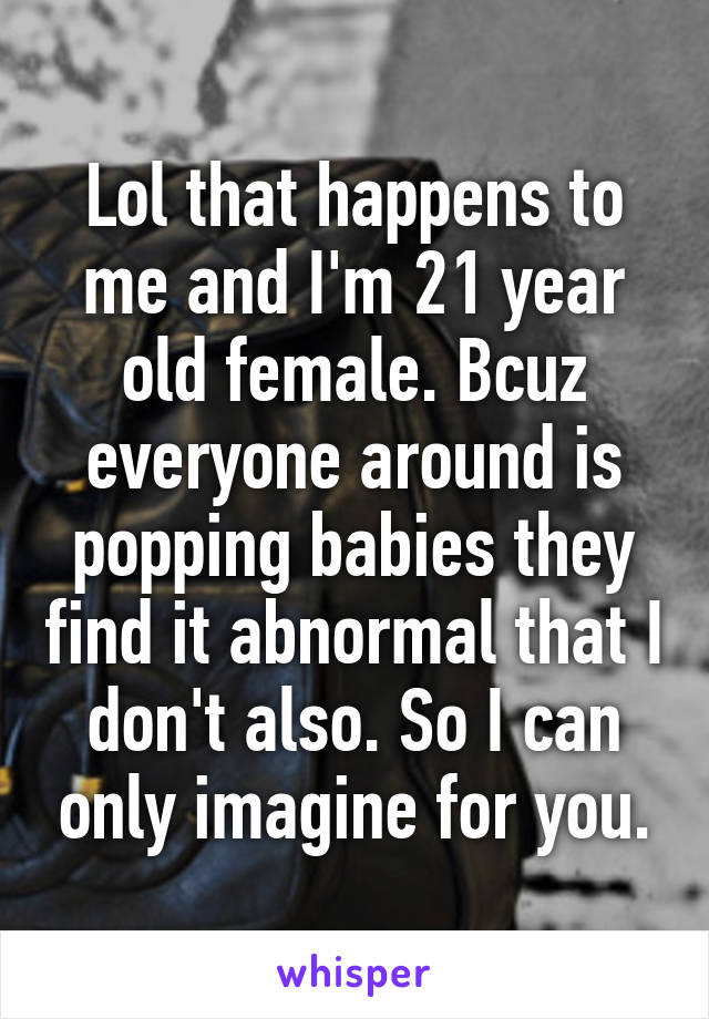 Lol that happens to me and I'm 21 year old female. Bcuz everyone around is popping babies they find it abnormal that I don't also. So I can only imagine for you.