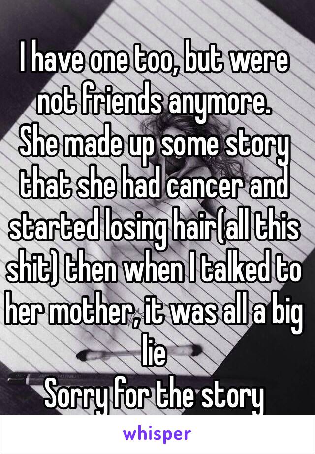 I have one too, but were not friends anymore.
She made up some story that she had cancer and started losing hair(all this shit) then when I talked to her mother, it was all a big lie
Sorry for the story