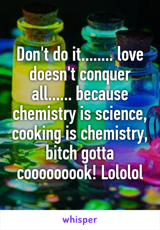 Don't do it........ love doesn't conquer all...... because chemistry is science, cooking is chemistry, bitch gotta cooooooook! Lololol