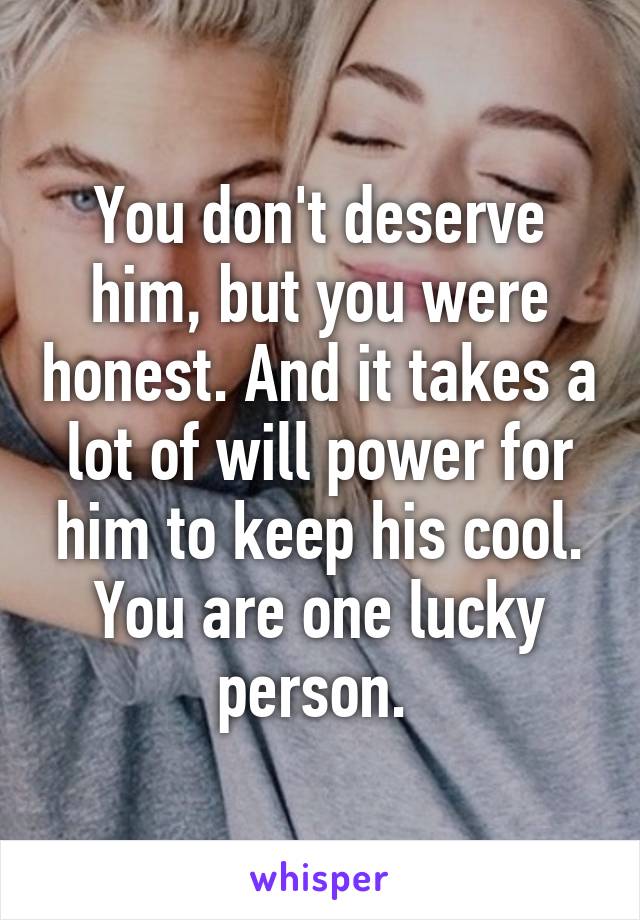 You don't deserve him, but you were honest. And it takes a lot of will power for him to keep his cool. You are one lucky person. 