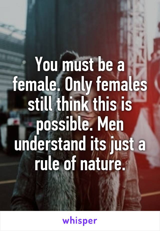 You must be a female. Only females still think this is possible. Men understand its just a rule of nature.