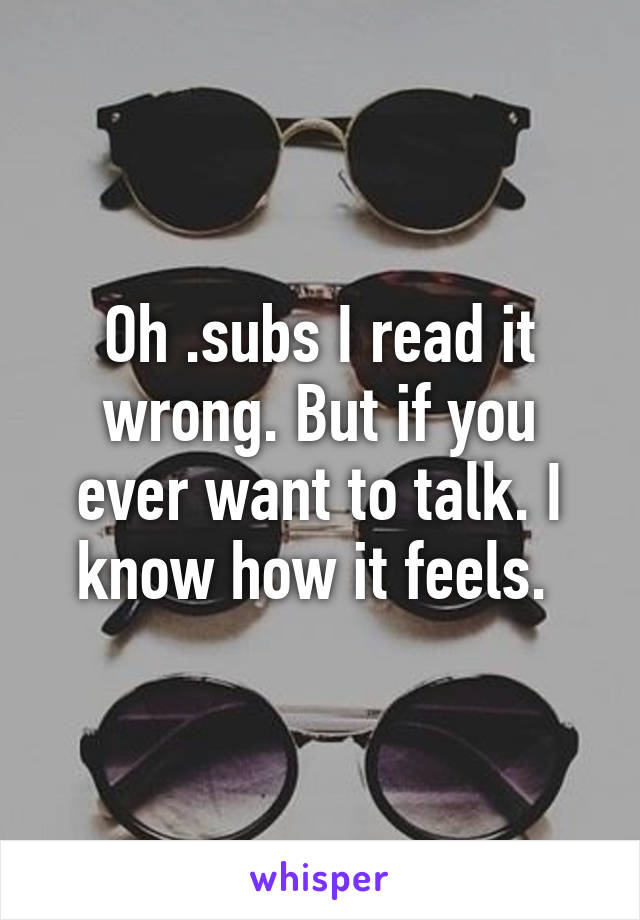 Oh .subs I read it wrong. But if you ever want to talk. I know how it feels. 
