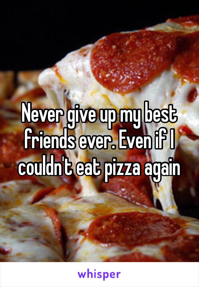 Never give up my best friends ever. Even if I couldn't eat pizza again 