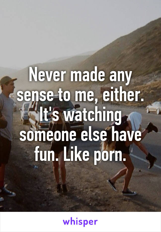 Never made any sense to me, either. It's watching someone else have fun. Like porn.