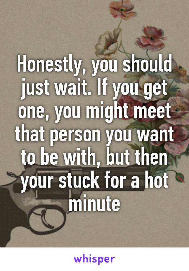 Honestly, you should just wait. If you get one, you might meet that person you want to be with, but then your stuck for a hot minute