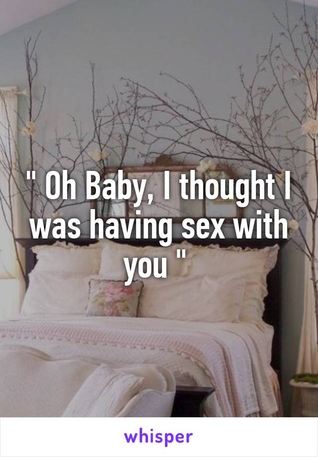 " Oh Baby, I thought I was having sex with you " 