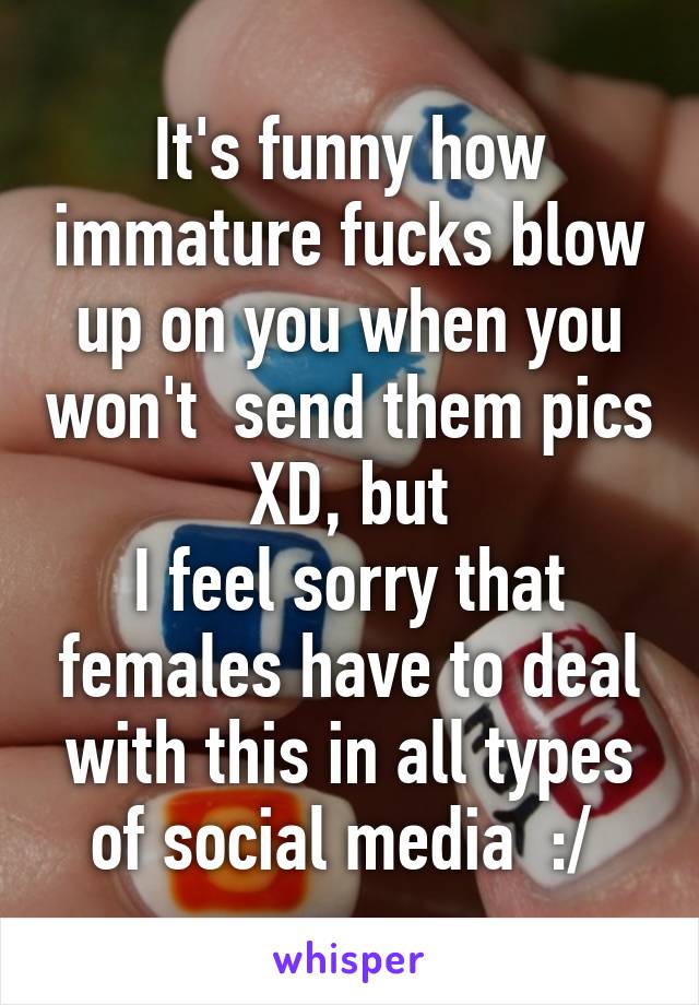 It's funny how immature fucks blow up on you when you won't  send them pics XD, but
I feel sorry that females have to deal with this in all types of social media  :/ 