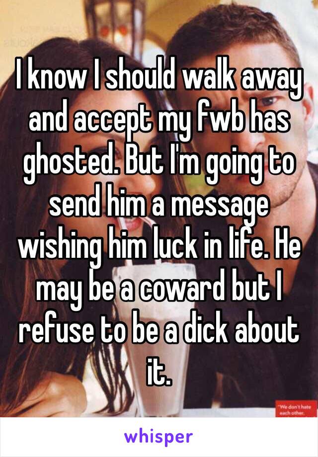 I know I should walk away and accept my fwb has ghosted. But I'm going to send him a message wishing him luck in life. He may be a coward but I refuse to be a dick about it. 