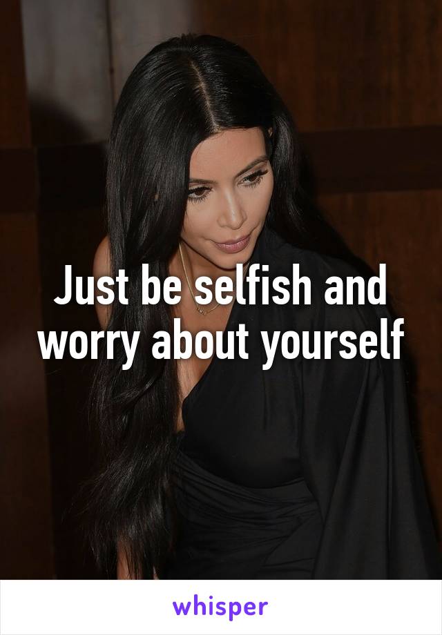 Just be selfish and worry about yourself