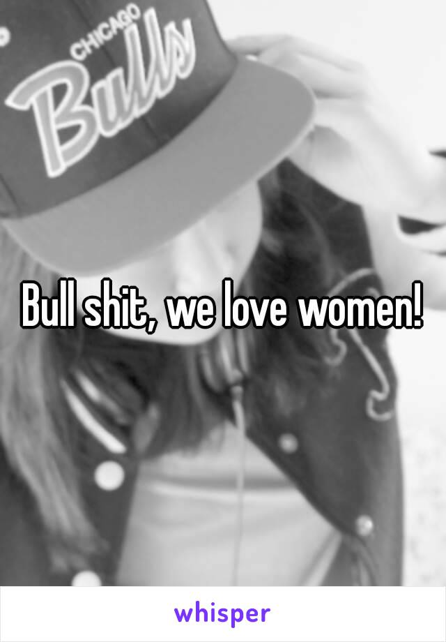 Bull shit, we love women!