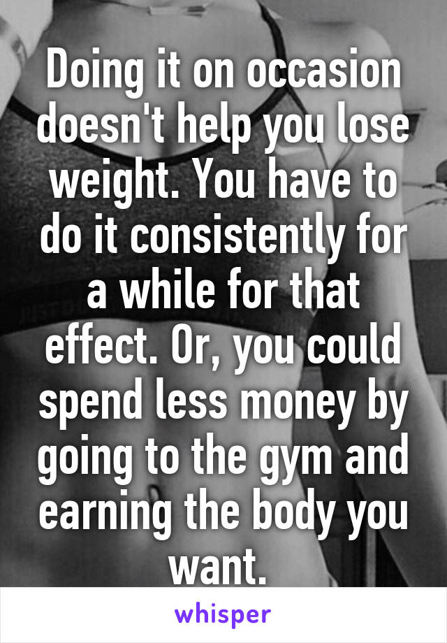 Doing it on occasion doesn't help you lose weight. You have to do it consistently for a while for that effect. Or, you could spend less money by going to the gym and earning the body you want. 