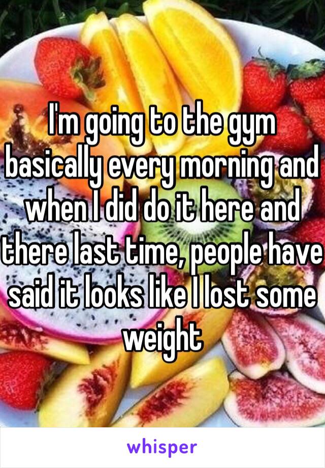 I'm going to the gym basically every morning and when I did do it here and there last time, people have said it looks like I lost some weight 