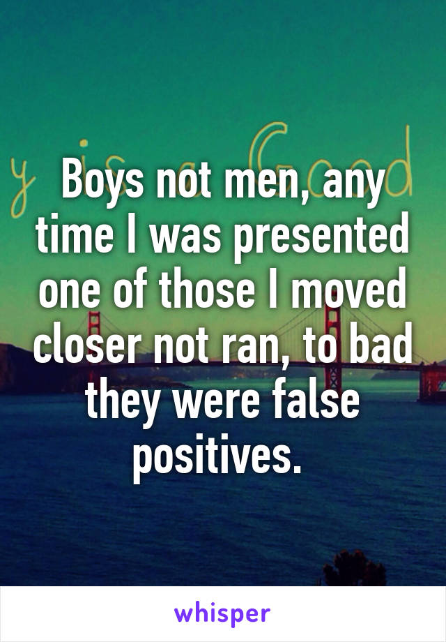 Boys not men, any time I was presented one of those I moved closer not ran, to bad they were false positives. 