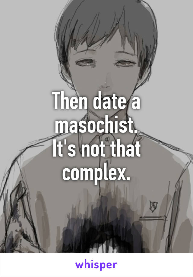 Then date a masochist.
It's not that complex.