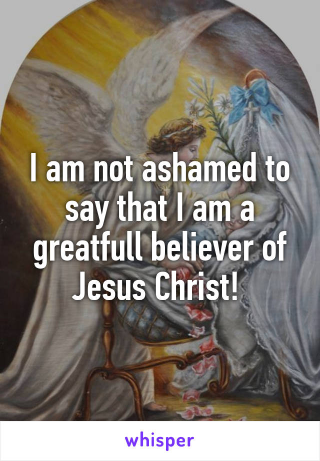 I am not ashamed to say that I am a greatfull believer of Jesus Christ! 