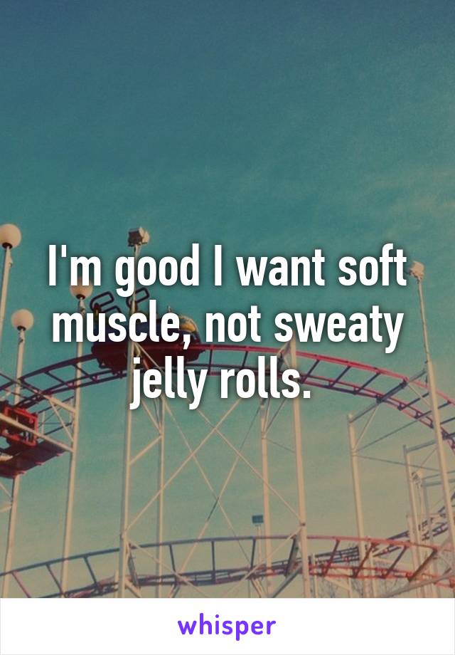I'm good I want soft muscle, not sweaty jelly rolls. 
