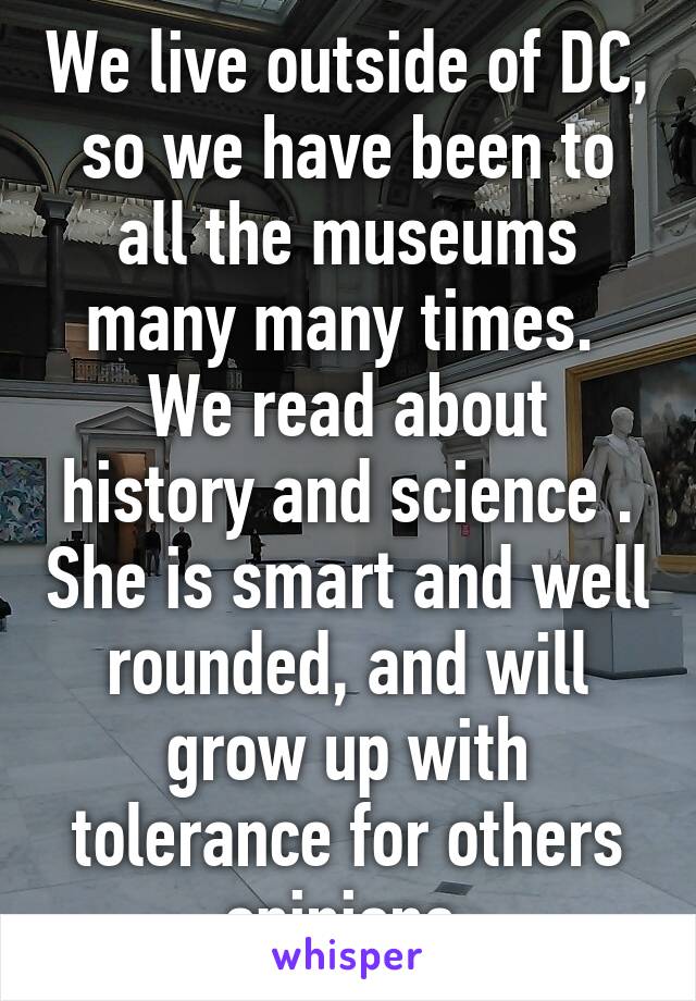 We live outside of DC, so we have been to all the museums many many times. 
We read about history and science . She is smart and well rounded, and will grow up with tolerance for others opinions 