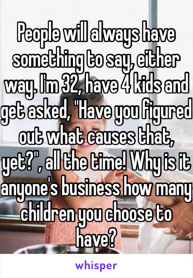 People will always have something to say, either way. I'm 32, have 4 kids and get asked, "Have you figured out what causes that, yet?", all the time! Why is it anyone's business how many children you choose to have?