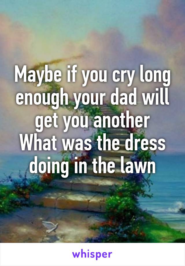 Maybe if you cry long enough your dad will get you another
What was the dress doing in the lawn
