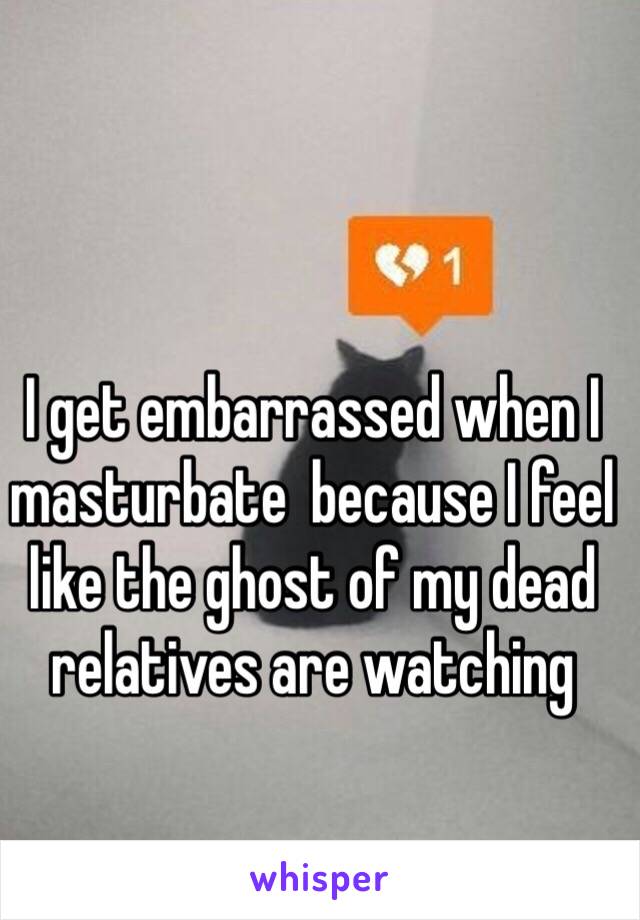 I get embarrassed when I masturbate  because I feel like the ghost of my dead relatives are watching