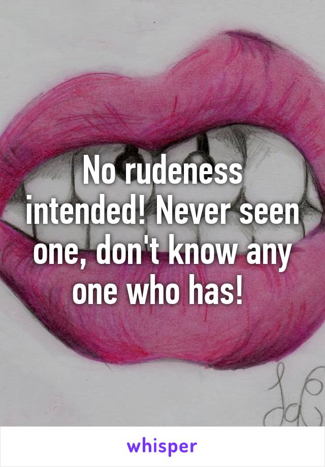 No rudeness intended! Never seen one, don't know any one who has! 