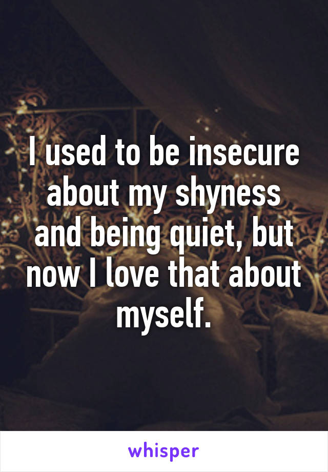 I used to be insecure about my shyness and being quiet, but now I love that about myself.