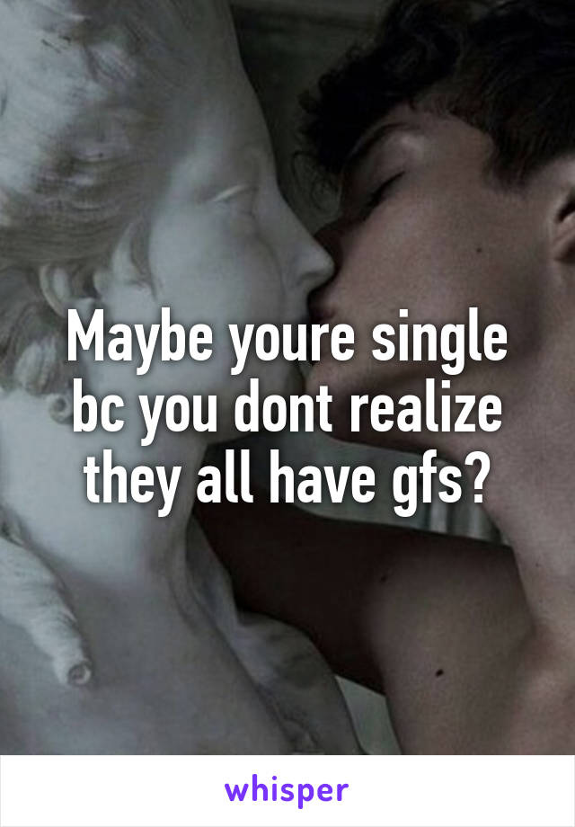 Maybe youre single bc you dont realize they all have gfs?