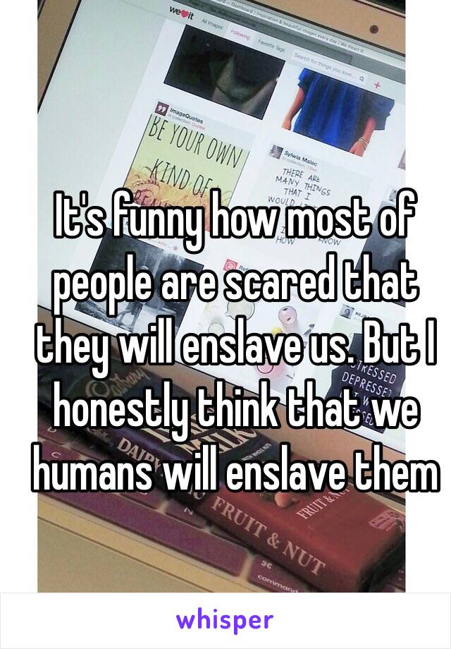 It's funny how most of people are scared that they will enslave us. But I honestly think that we humans will enslave them 