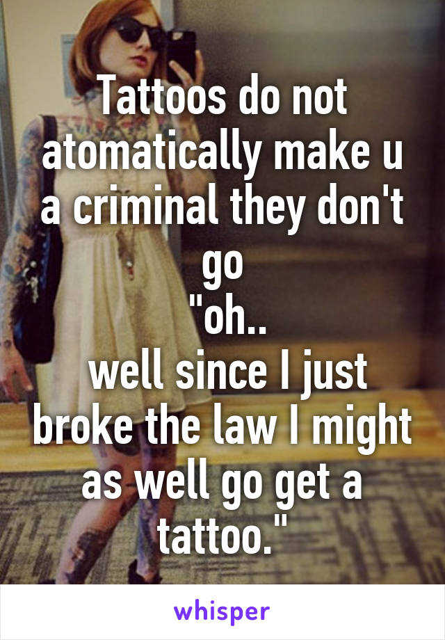 Tattoos do not atomatically make u a criminal they don't go
 "oh..
 well since I just broke the law I might as well go get a tattoo."