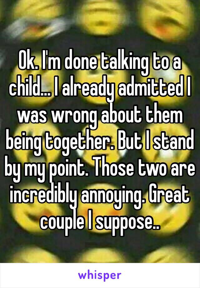 Ok. I'm done talking to a child... I already admitted I was wrong about them being together. But I stand by my point. Those two are incredibly annoying. Great couple I suppose..