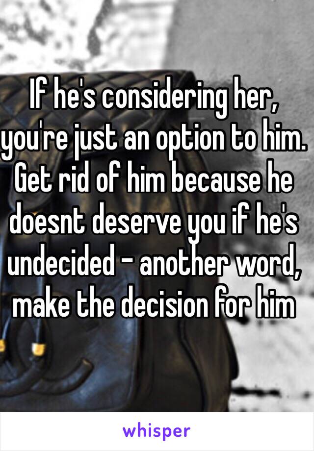 If he's considering her, you're just an option to him. Get rid of him because he doesnt deserve you if he's undecided - another word, make the decision for him