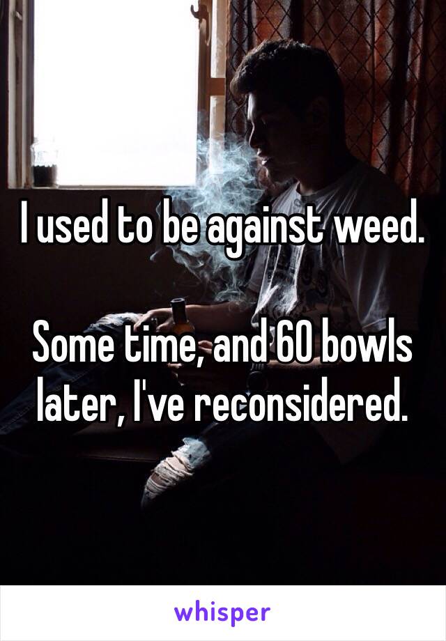 I used to be against weed.

Some time, and 60 bowls later, I've reconsidered.