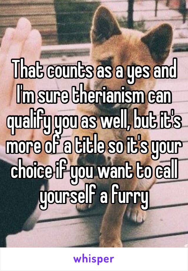 That counts as a yes and I'm sure therianism can qualify you as well, but it's more of a title so it's your choice if you want to call yourself a furry