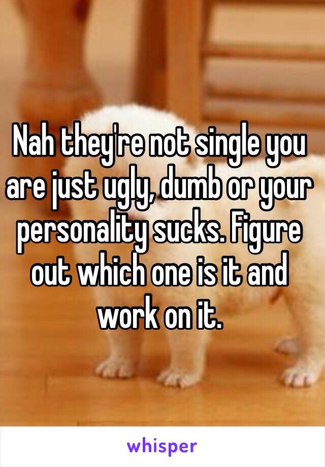 Nah they're not single you are just ugly, dumb or your personality sucks. Figure out which one is it and work on it.