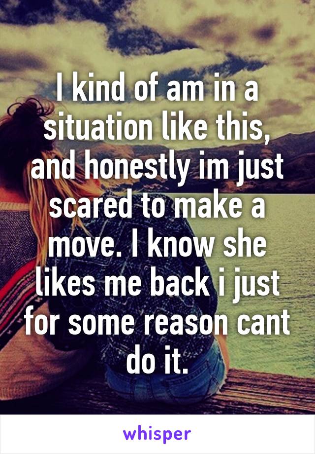 I kind of am in a situation like this, and honestly im just scared to make a move. I know she likes me back i just for some reason cant do it.