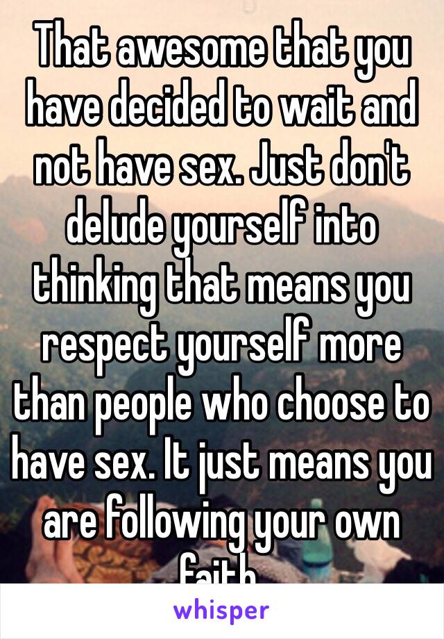 That awesome that you have decided to wait and not have sex. Just don't delude yourself into thinking that means you respect yourself more than people who choose to have sex. It just means you are following your own faith.